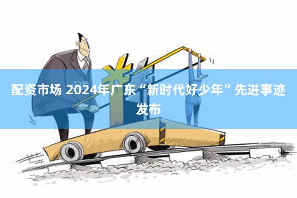 配资市场 2024年广东“新时代好少年”先进事迹发布