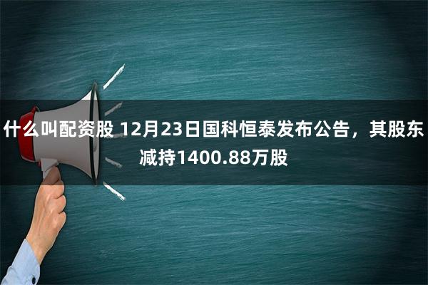 什么叫配资股 12月23日国科恒泰发布公告，其股东减持1400.88万股