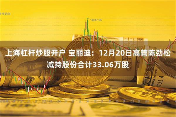 上海杠杆炒股开户 宝丽迪：12月20日高管陈劲松减持股份合计33.06万股