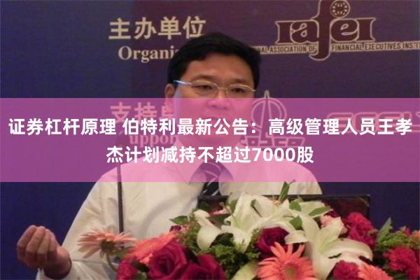 证券杠杆原理 伯特利最新公告：高级管理人员王孝杰计划减持不超过7000股