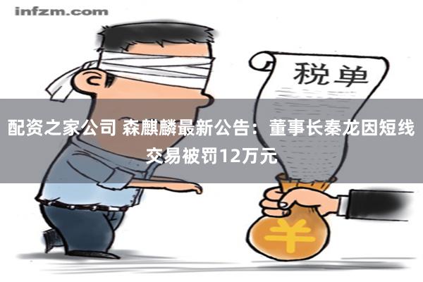 配资之家公司 森麒麟最新公告：董事长秦龙因短线交易被罚12万元