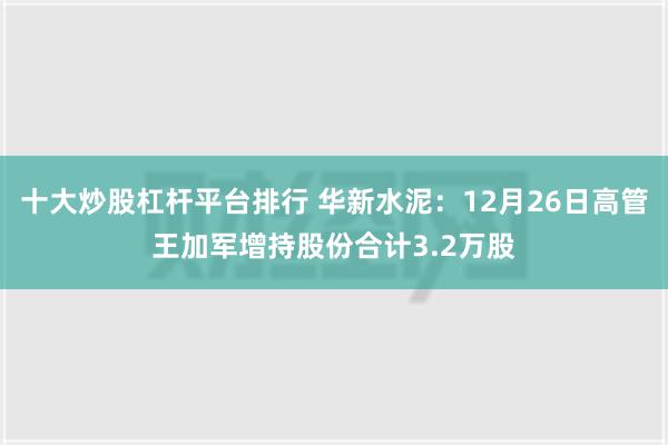 十大炒股杠杆平台排行 华新水泥：12月26日高管王加军增持股份合计3.2万股