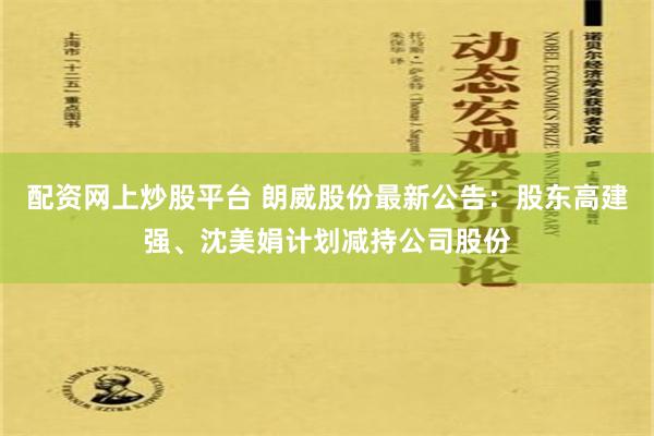 配资网上炒股平台 朗威股份最新公告：股东高建强、沈美娟计划减持公司股份