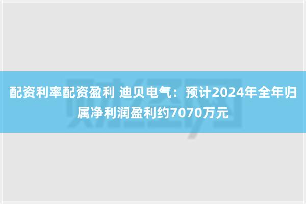 配资利率配资盈利 迪贝电气：预计2024年全年归属净利润盈利约7070万元