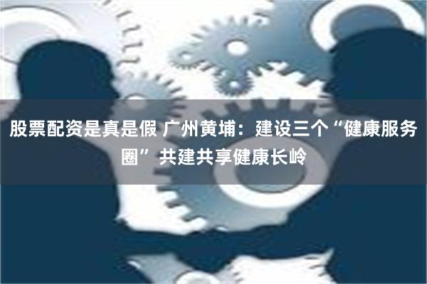 股票配资是真是假 广州黄埔：建设三个“健康服务圈” 共建共享健康长岭