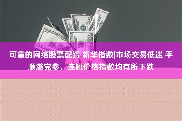 可靠的网络股票配资 新华指数|市场交易低迷 平顺潞党参、连翘价格指数均有所下跌