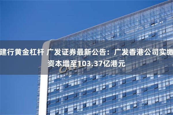 建行黄金杠杆 广发证券最新公告：广发香港公司实缴资本增至103.37亿港元