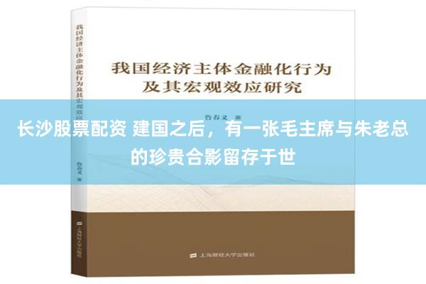 长沙股票配资 建国之后，有一张毛主席与朱老总的珍贵合影留存于世