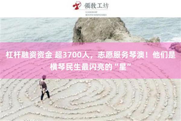 杠杆融资资金 超3700人，志愿服务琴澳！他们是横琴民生最闪亮的“星”