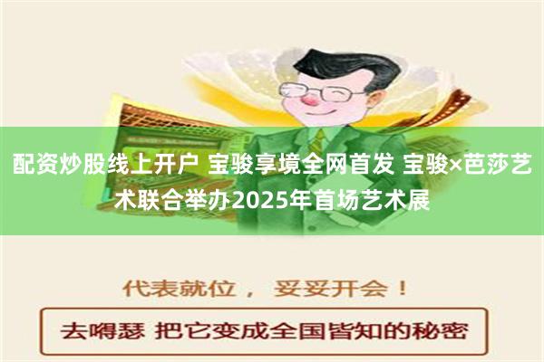 配资炒股线上开户 宝骏享境全网首发 宝骏×芭莎艺术联合举办2025年首场艺术展