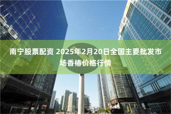 南宁股票配资 2025年2月20日全国主要批发市场香椿价格行情