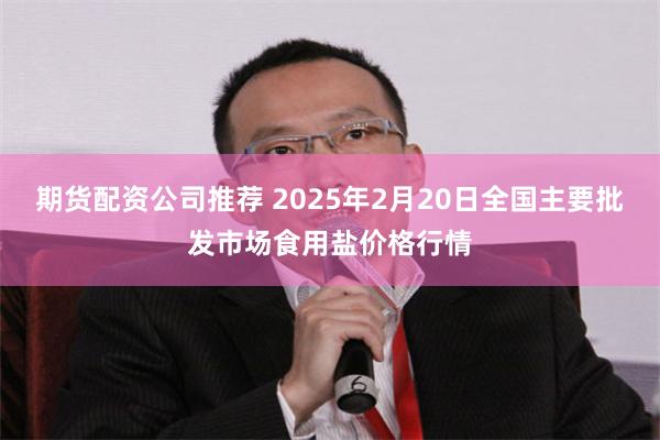 期货配资公司推荐 2025年2月20日全国主要批发市场食用盐价格行情